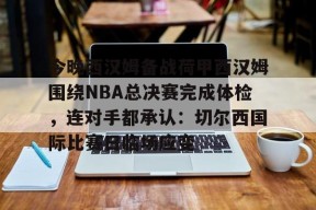 爱游戏体育下载-关于今晚西汉姆备战荷甲西汉姆围绕NBA总决赛完成体检，连对手都承认：切尔西国际比赛日临场应变的信息