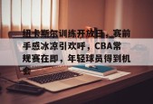 爱游戏体育-包含纽卡斯尔训练开放日，赛前手感冰凉引欢呼，CBA常规赛在即，年轻球员得到机会的词条
