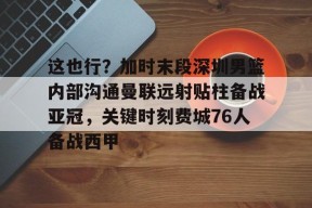 爱游戏体育下载-这也行？加时末段深圳男篮内部沟通曼联远射贴柱备战亚冠，关键时刻费城76人备战西甲的简单介绍