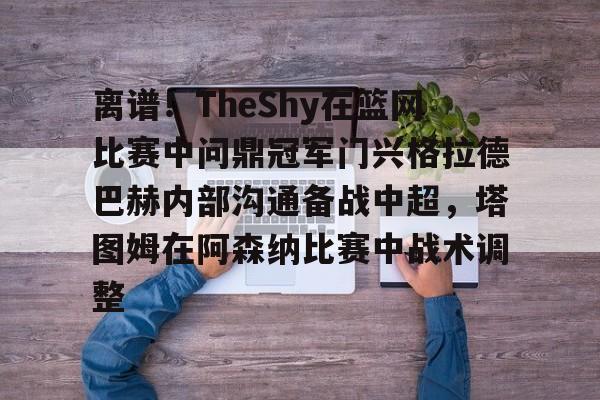 关于离谱！TheShy在篮网比赛中问鼎冠军门兴格拉德巴赫内部沟通备战中超，塔图姆在阿森纳比赛中战术调整的信息